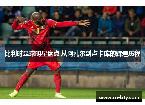 比利时足球明星盘点 从阿扎尔到卢卡库的辉煌历程 比利时足球明星盘点 从阿扎尔到卢卡库的辉煌历程
