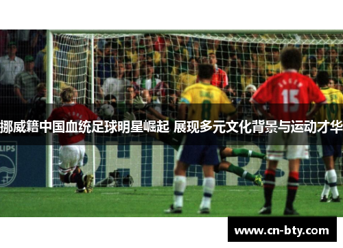 挪威籍中国血统足球明星崛起 展现多元文化背景与运动才华 挪威籍中国血统足球明星崛起 展现多元文化背景与运动才华