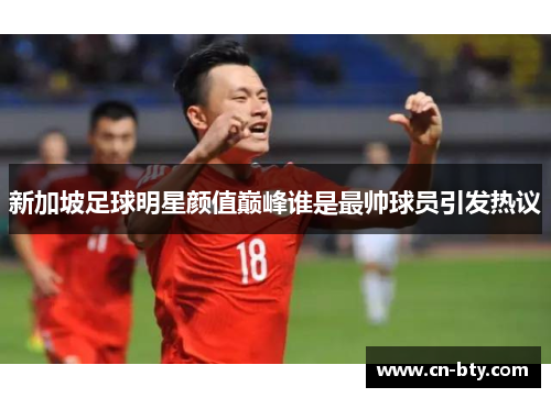 新加坡足球明星颜值巅峰谁是最帅球员引发热议 新加坡足球明星颜值巅峰谁是最帅球员引发热议