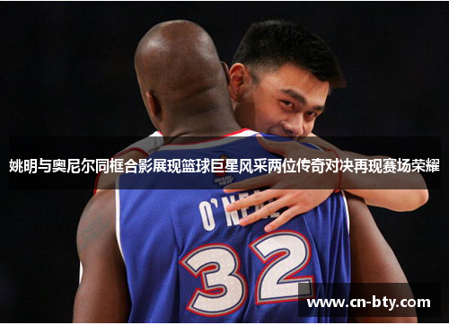 姚明与奥尼尔同框合影展现篮球巨星风采两位传奇对决再现赛场荣耀