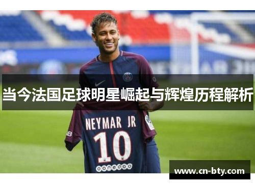 当今法国足球明星崛起与辉煌历程解析 当今法国足球明星崛起与辉煌历程解析