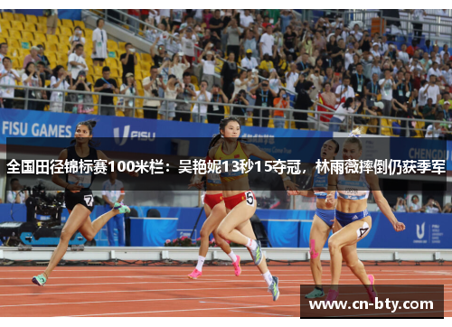 全国田径锦标赛100米栏：吴艳妮13秒15夺冠，林雨薇摔倒仍获季军