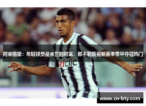 阿莱格里：年轻球员是米兰的财富，那不勒斯是新赛季意甲夺冠热门