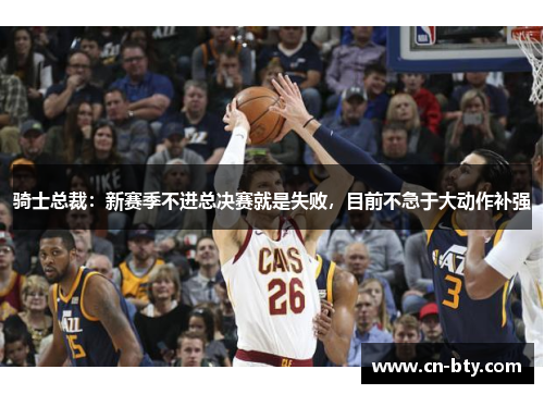 骑士总裁:新赛季不进总决赛就是失败,目前不急于大动作补强 骑士总裁:新赛季不进总决赛就是失败,目前不急于大动作补强